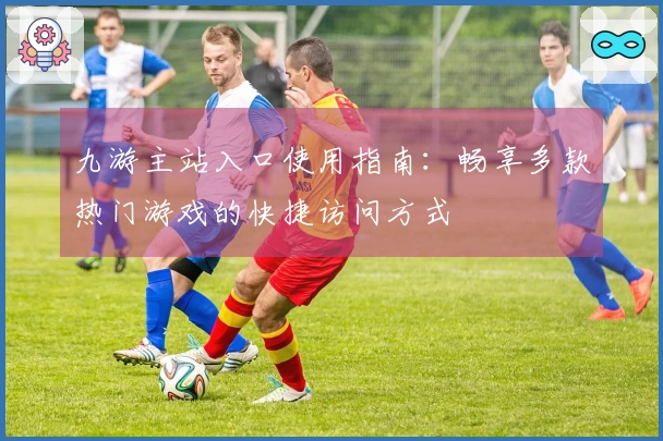 九游主站入口使用指南：畅享多款热门游戏的快捷访问方式