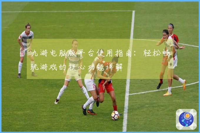 九游电脑版平台使用指南：轻松畅玩游戏的核心功能详解