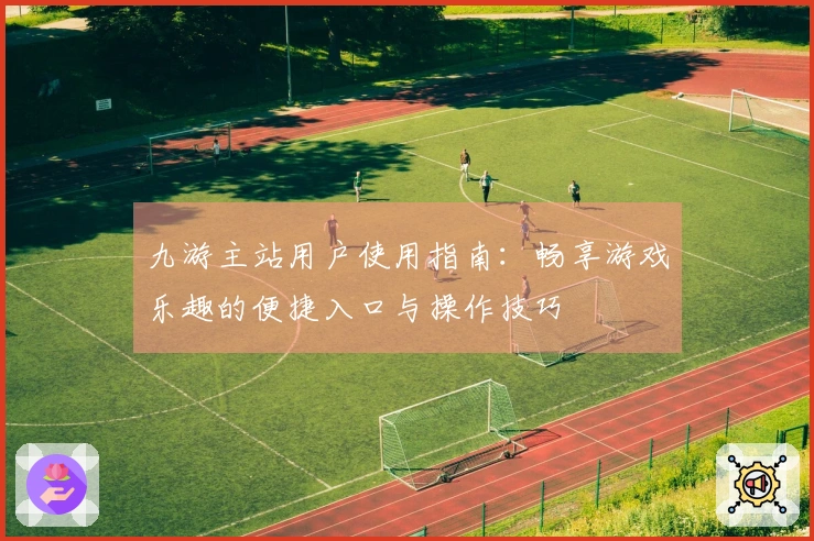九游主站用户使用指南：畅享游戏乐趣的便捷入口与操作技巧