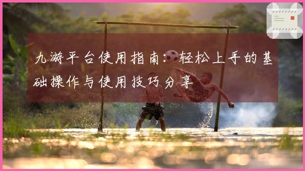 九游平台使用指南:轻松上手的基础操作与使用技巧分享