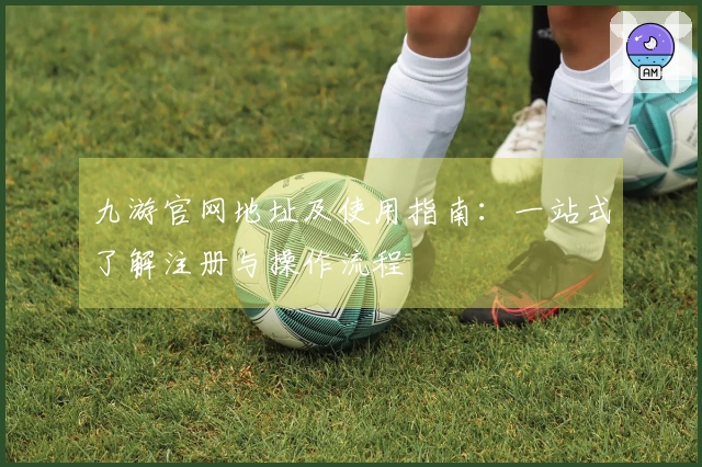 九游官网地址及使用指南：一站式了解注册与操作流程