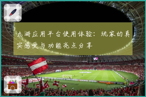 九游应用平台使用体验:玩家的真实感受与功能亮点分享