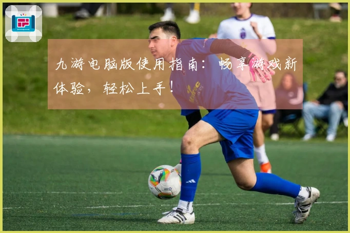 九游电脑版使用指南:畅享游戏新体验,轻松上手!