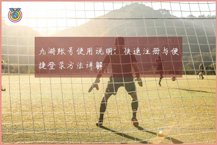 九游账号使用说明:快速注册与便捷登录方法详解