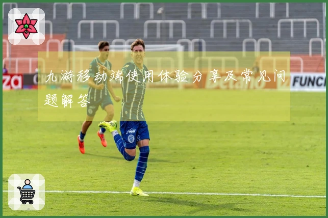 九游移动端使用体验分享及常见问题解答